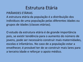 Estrutura Etária
PIRÂMIDES ETÁRIAS
A estrutura etária da população é a distribuição dos
indivíduos de uma população pelas diferentes idades ou
grupos de idades (classes etárias).

O estudo da estrutura etária é de grande importância
pois, se existir tendência para o aumento do número de
jovens, pode ser necessário construir mais maternidades,
escolas e infantários. No caso de a população estar a
envelhecer, é provável ter de se construir mais lares para
a terceira idade e reforçar o apoio médico.
 
