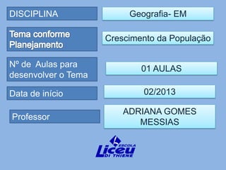 DISCIPLINA                Geografia- EM

                     Crescimento da População

Nº de Aulas para             01 AULAS
desenvolver o Tema

Data de início               02/2013

                         ADRIANA GOMES
Professor
                            MESSIAS
 