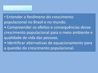 OBJETIVO

• Entender o fenômeno do crescimento
populacional no Brasil e no mundo.
• Compreender os efeitos e consequências desse
crescimento populacional para o meio ambiente e
qualidade de vida das pessoas.
• Identificar alternativas de equacionamento para
a questão do crescimento populacional.
 