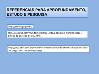 REFERÊNCIAS PARA APROFUNDAMENTO,
ESTUDO E PESQUISA


http://teen.ibge.gov.br/

http://g1.globo.com/mundo/noticia/2011/10/populacao-mundial-chega-7-
bilhoes-de-pessoas-diz-onu.html



http://veja.abril.com.br/noticia/internacional/mundo-enfrenta-novos-desafios-
ao-chegar-aos-7-bi-de-habitantes
 