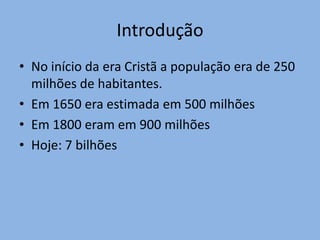 Introdução
• No início da era Cristã a população era de 250
  milhões de habitantes.
• Em 1650 era estimada em 500 milhões
• Em 1800 eram em 900 milhões
• Hoje: 7 bilhões
 