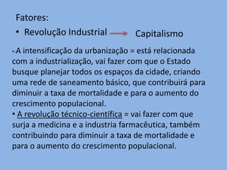 Fatores:
 • Revolução Industrial          Capitalismo
•-Aintensificação da urbanização = está relacionada
com a industrialização, vai fazer com que o Estado
busque planejar todos os espaços da cidade, criando
uma rede de saneamento básico, que contribuirá para
diminuir a taxa de mortalidade e para o aumento do
crescimento populacional.
• A revolução técnico-científica = vai fazer com que
surja a medicina e a industria farmacêutica, também
contribuindo para diminuir a taxa de mortalidade e
para o aumento do crescimento populacional.
 