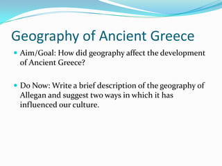 Geography of Ancient Greece
 Aim/Goal: How did geography affect the development

of Ancient Greece?
 Do Now: Write a brief description of the geography of

Allegan and suggest two ways in which it has
influenced our culture.

 