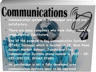 ●



●
    Communication system in Jamshedpur are good and
    satisfactory.
●
    There are many companies who have charge there as
    communication facilitators.
●
    One of the example is Raj Communication Systems
    (EPABX Systems) which is located at 15, Main Road,
    Golmuri Market Golmuri, Jamshedpur. Raj
    Communication Systems phone number is 0657 - 95-
    657-3091103. EPABX EPABX
●
    As jamshedpur is not a fully developed area
    communication systems need to be improved
 