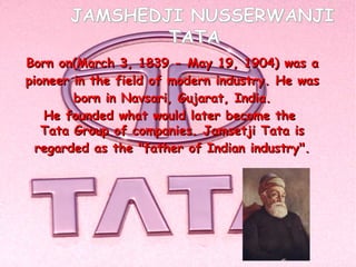 JAMSHEDJI NUSSERWANJI
               TATA
Born on(March 3, 1839 - May 19, 1904) was a
pioneer in the field of modern industry. He was
        born in Navsari, Gujarat, India.
   He founded what would later become the
   Tata Group of companies. Jamsetji Tata is
  regarded as the "father of Indian industry".
 
