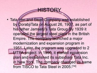 HISTORY
●
    Tata Iron and Steel Company was established
      by DorabjiTata on August 26, 1907, as part of
      his father Jamsetji's Tata Group.By 1939 it
      operated the largest steel plant in the British
      Empire. The company launched a major
      modernization and expansion program in
      1951. Later, the program was upgraded to 2
      MTPA project. In 1990, it started expansion
      plan and established its subsidiary Tata Inc.
      in New York. The company changed its name
      from TISCO to Tata Steel in 2005.[14]
 