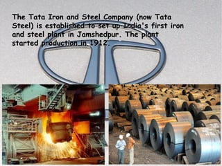 The Tata Iron and Steel Company (now Tata
Steel) is established to set up India's first iron
and steel plant in Jamshedpur. The plant
started production in 1912.
 