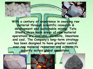Raw materials


With a century of experience in sourcing raw
   material through scientific research &
 development and sustainable mining, Tata
  Steel’s three main areas of raw material
operations are iron-ore, chromite, limestone
and coal. The Company’s long-term strategy
 has been designed to have greater control
over raw material resources and achieve its
     security across global operations.
 