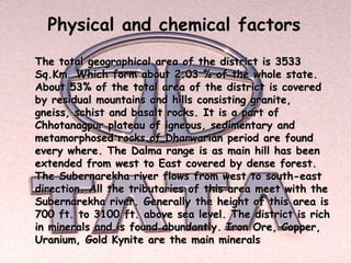 Physical and chemical factors
The total geographical area of the district is 3533
Sq.Km. Which form about 2.03 % of the whole state.
About 53% of the total area of the district is covered
by residual mountains and hills consisting granite,
gneiss, schist and basalt rocks. It is a part of
Chhotanagpur plateau of igneous, sedimentary and
metamorphosed rocks of Dharwarian period are found
every where. The Dalma range is as main hill has been
extended from west to East covered by dense forest.
The Subernarekha river flows from west to south-east
direction. All the tributaries of this area meet with the
Subernarekha river. Generally the height of this area is
700 ft. to 3100 ft. above sea level. The district is rich
in minerals and is found abundantly. Iron Ore, Copper,
Uranium, Gold Kynite are the main minerals
 