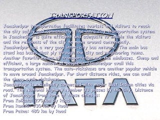 TRANSPORTATION
Jamshedpur transportation facilitates tourists and visitors to reach
the city safely and conveniently. The intra city transportation system
in Jamshedpur is quite efficient and adequate to enable the visitors
and the residents of the city to move around conveniently. 
Jamshedpur has a very good intra-city bus network. The main bus
stand has buses that ply through the city and neighboring towns.
Another favorite means of transportation are the minibuses. Cheap and
efficient, a large number of people in Jamshedpur avail this
transportation system. The auto-rickshaws are another popular vehicle
to move around Jamshedpur. For short distance rides, one can avail
the cheap cycle rickshaws.
Jamshedpur is excellently connected with major East Indian cities via
road. The National Highway Number 33 passes by the city. Distance
of Jamshedpur from some of these cities is:
From Kolkata: 270 km by Road
From Ranchi: 130 km by Road
From Patna: 480 km by Road
 