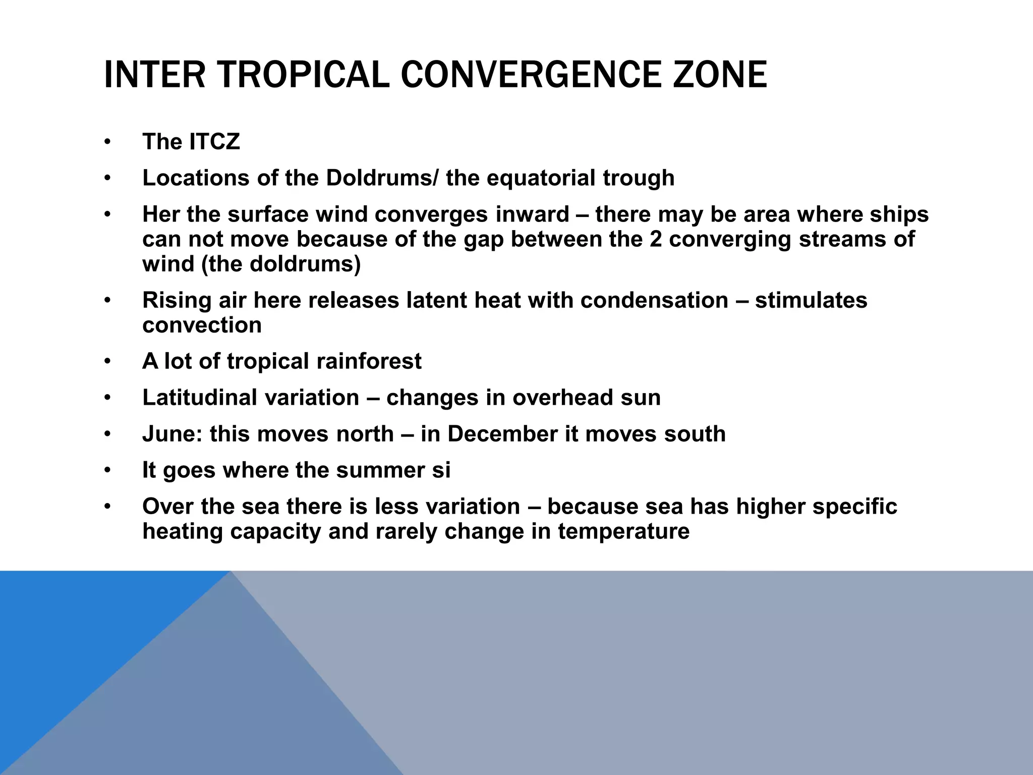 INTER TROPICAL CONVERGENCE ZONE
• The ITCZ
• Locations of the Doldrums/ the equatorial trough
• Her the surface wind converges inward – there may be area where ships
can not move because of the gap between the 2 converging streams of
wind (the doldrums)
• Rising air here releases latent heat with condensation – stimulates
convection
• A lot of tropical rainforest
• Latitudinal variation – changes in overhead sun
• June: this moves north – in December it moves south
• It goes where the summer si
• Over the sea there is less variation – because sea has higher specific
heating capacity and rarely change in temperature
 