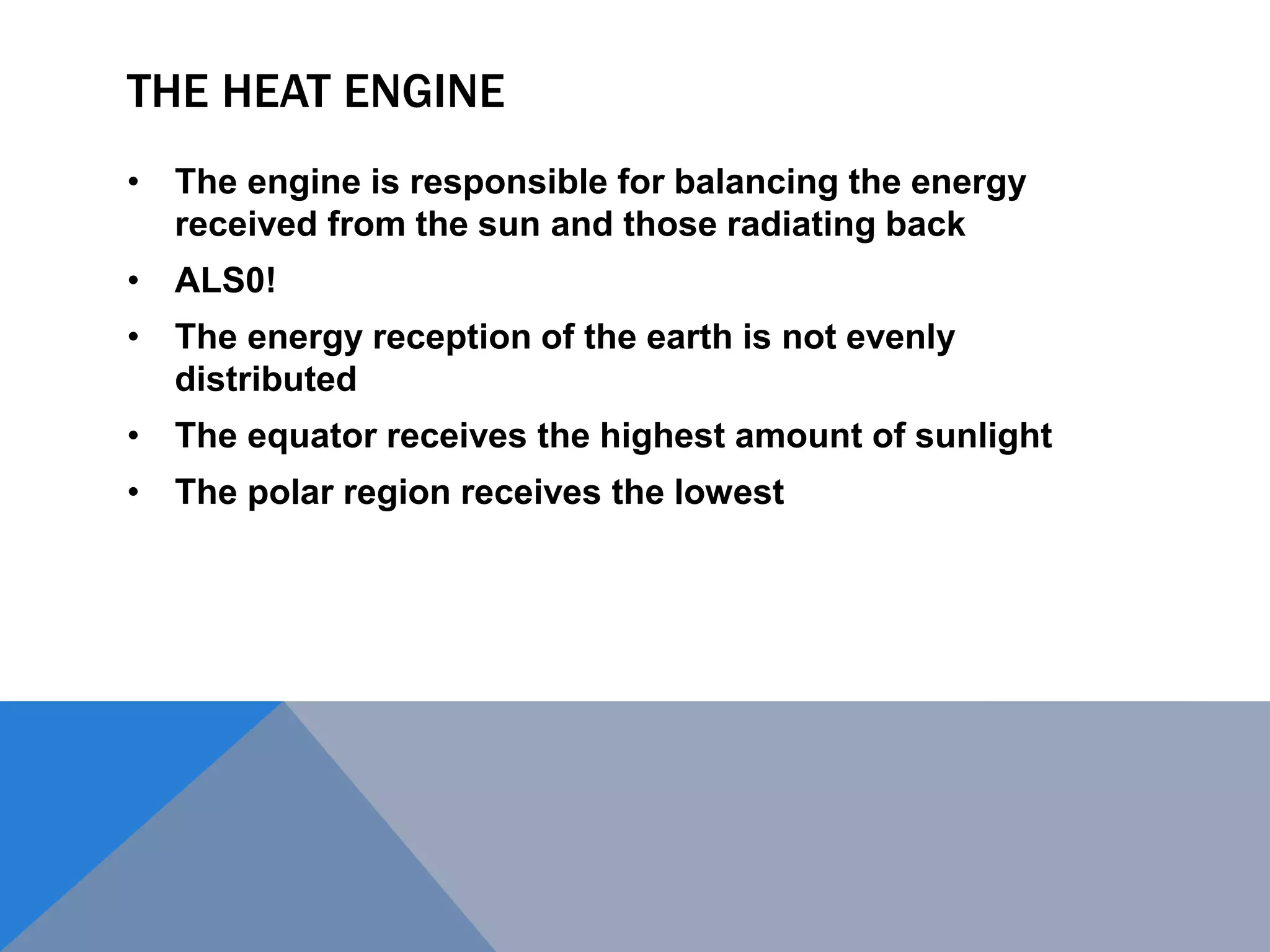 THE HEAT ENGINE
• The engine is responsible for balancing the energy
received from the sun and those radiating back
• ALS0!
• The energy reception of the earth is not evenly
distributed
• The equator receives the highest amount of sunlight
• The polar region receives the lowest
 