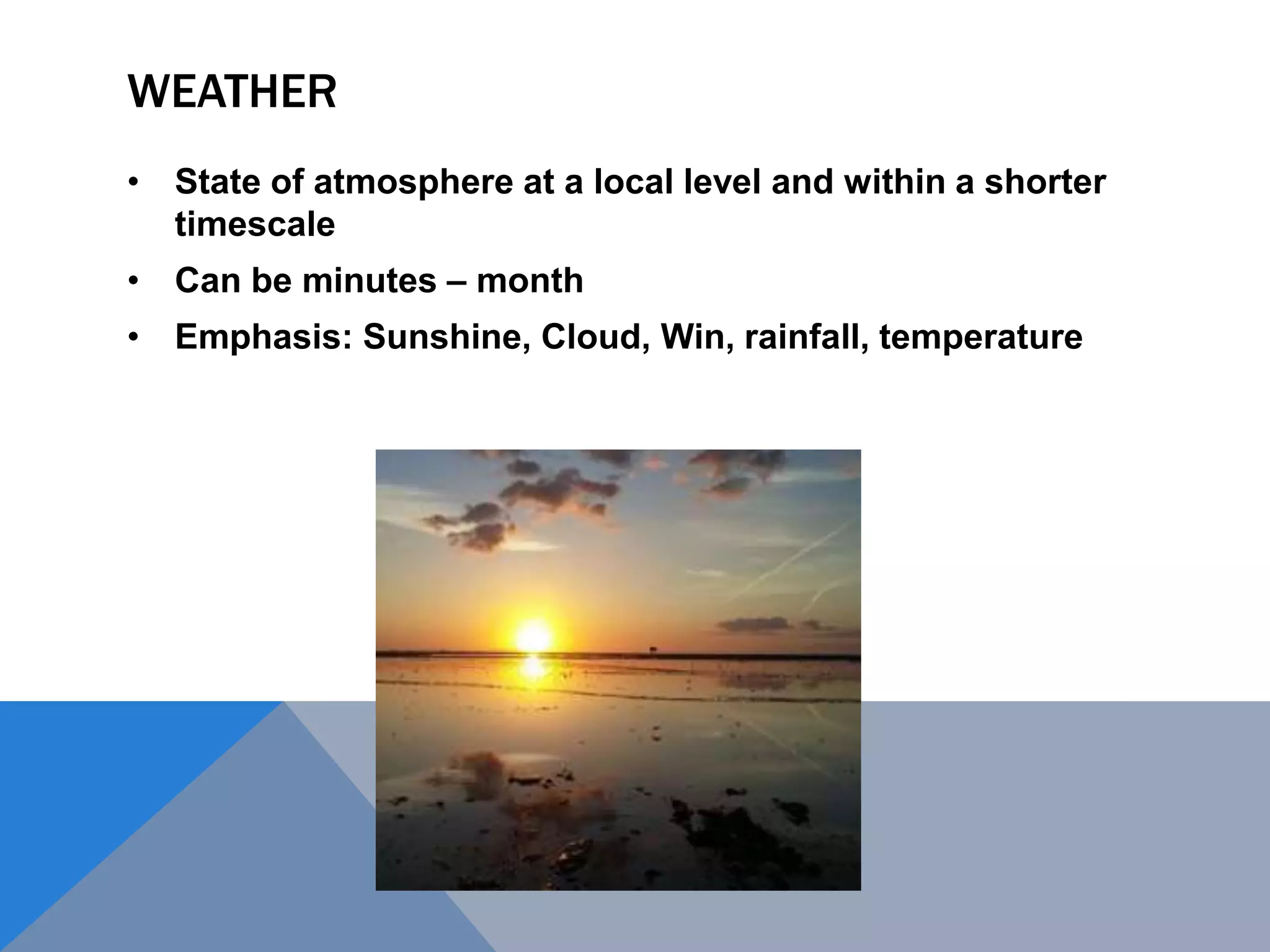 WEATHER
• State of atmosphere at a local level and within a shorter
timescale
• Can be minutes – month
• Emphasis: Sunshine, Cloud, Win, rainfall, temperature
 