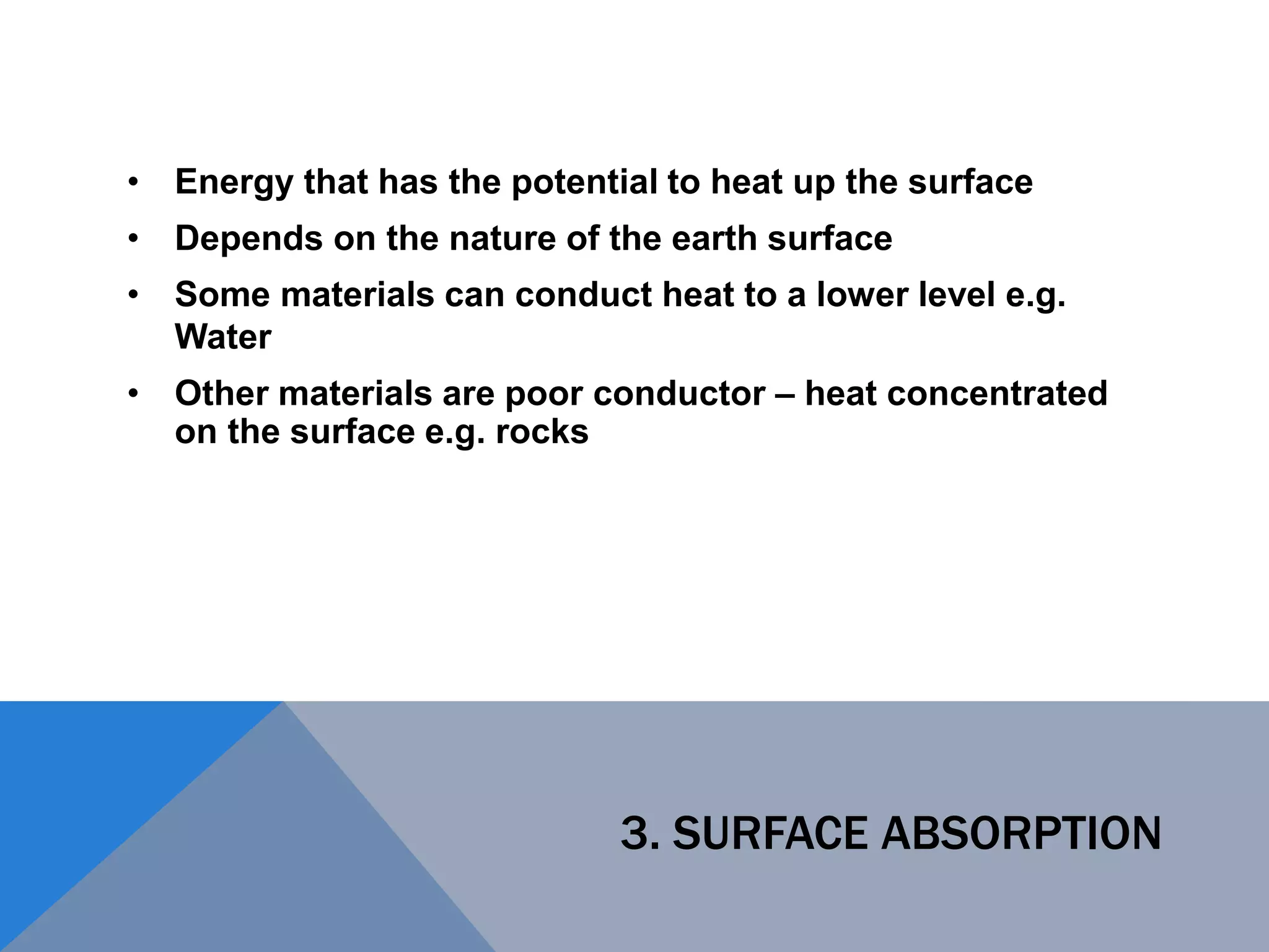 3. SURFACE ABSORPTION
• Energy that has the potential to heat up the surface
• Depends on the nature of the earth surface
• Some materials can conduct heat to a lower level e.g.
Water
• Other materials are poor conductor – heat concentrated
on the surface e.g. rocks
 