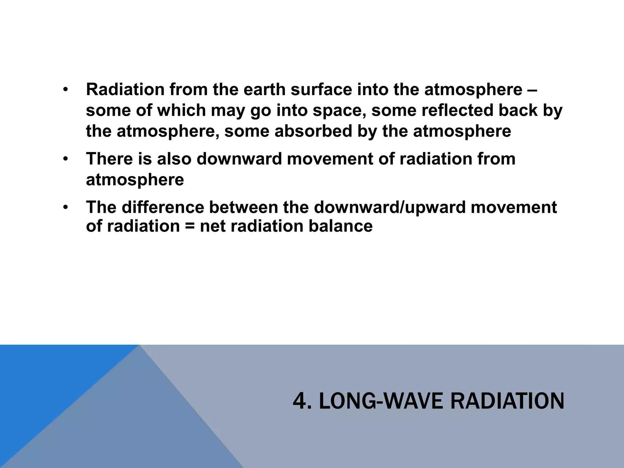 4. LONG-WAVE RADIATION
• Radiation from the earth surface into the atmosphere –
some of which may go into space, some reflected back by
the atmosphere, some absorbed by the atmosphere
• There is also downward movement of radiation from
atmosphere
• The difference between the downward/upward movement
of radiation = net radiation balance
 