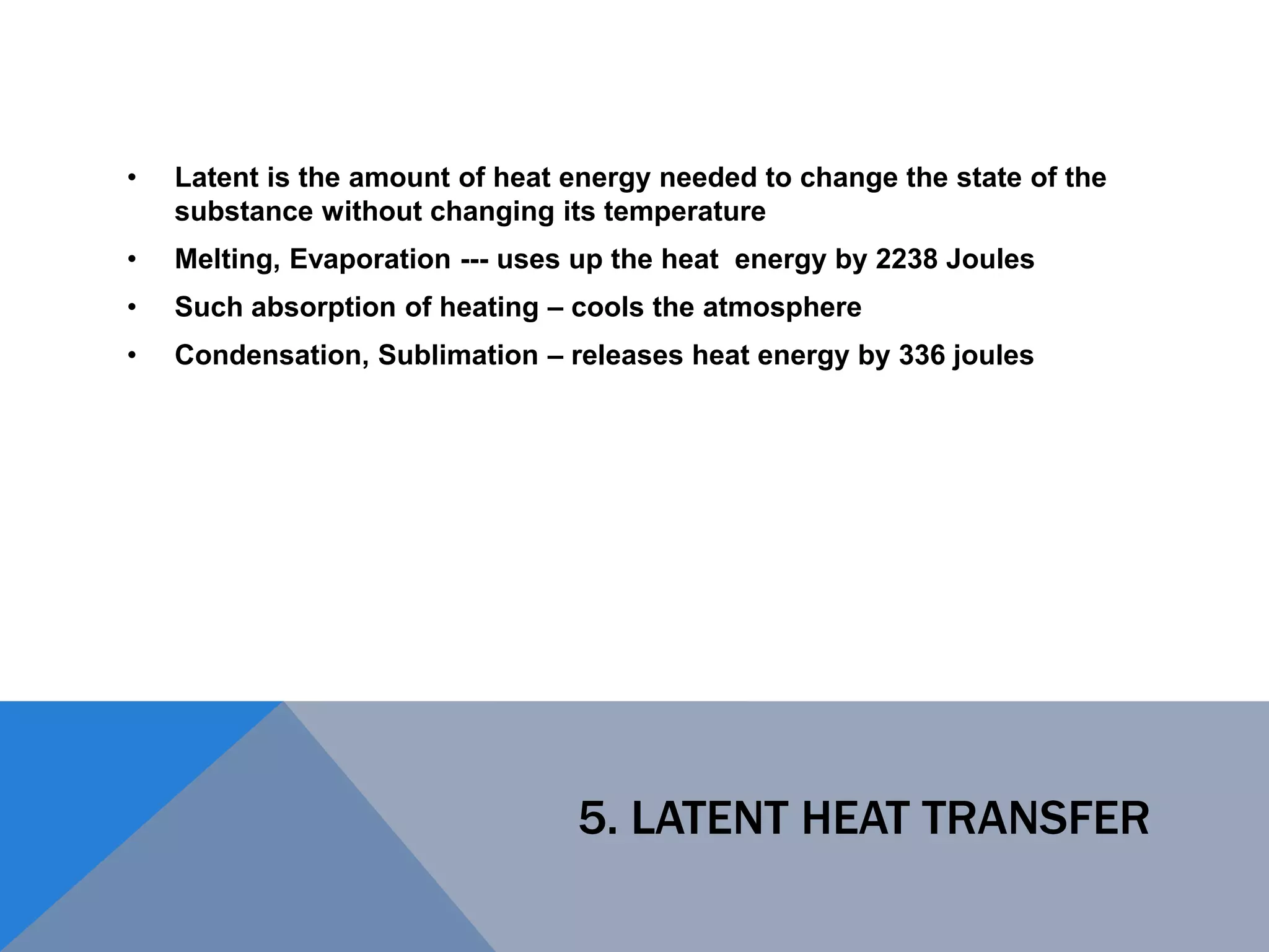 5. LATENT HEAT TRANSFER
• Latent is the amount of heat energy needed to change the state of the
substance without changing its temperature
• Melting, Evaporation --- uses up the heat energy by 2238 Joules
• Such absorption of heating – cools the atmosphere
• Condensation, Sublimation – releases heat energy by 336 joules
 