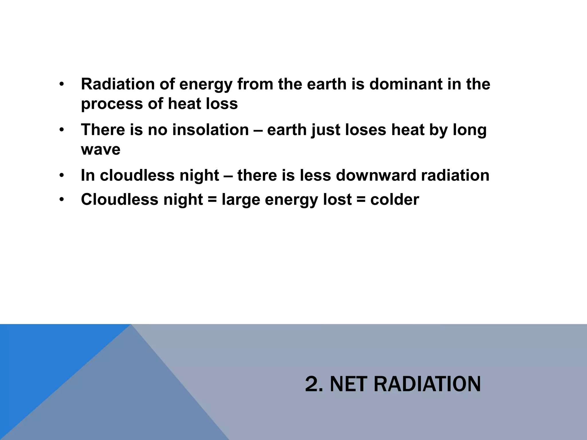 2. NET RADIATION
• Radiation of energy from the earth is dominant in the
process of heat loss
• There is no insolation – earth just loses heat by long
wave
• In cloudless night – there is less downward radiation
• Cloudless night = large energy lost = colder
 