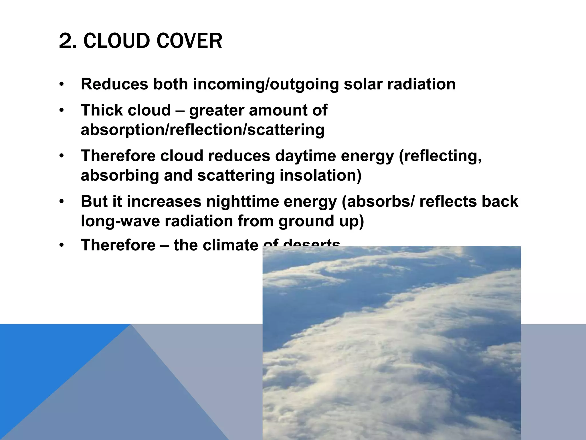 2. CLOUD COVER
• Reduces both incoming/outgoing solar radiation
• Thick cloud – greater amount of
absorption/reflection/scattering
• Therefore cloud reduces daytime energy (reflecting,
absorbing and scattering insolation)
• But it increases nighttime energy (absorbs/ reflects back
long-wave radiation from ground up)
• Therefore – the climate of deserts
 