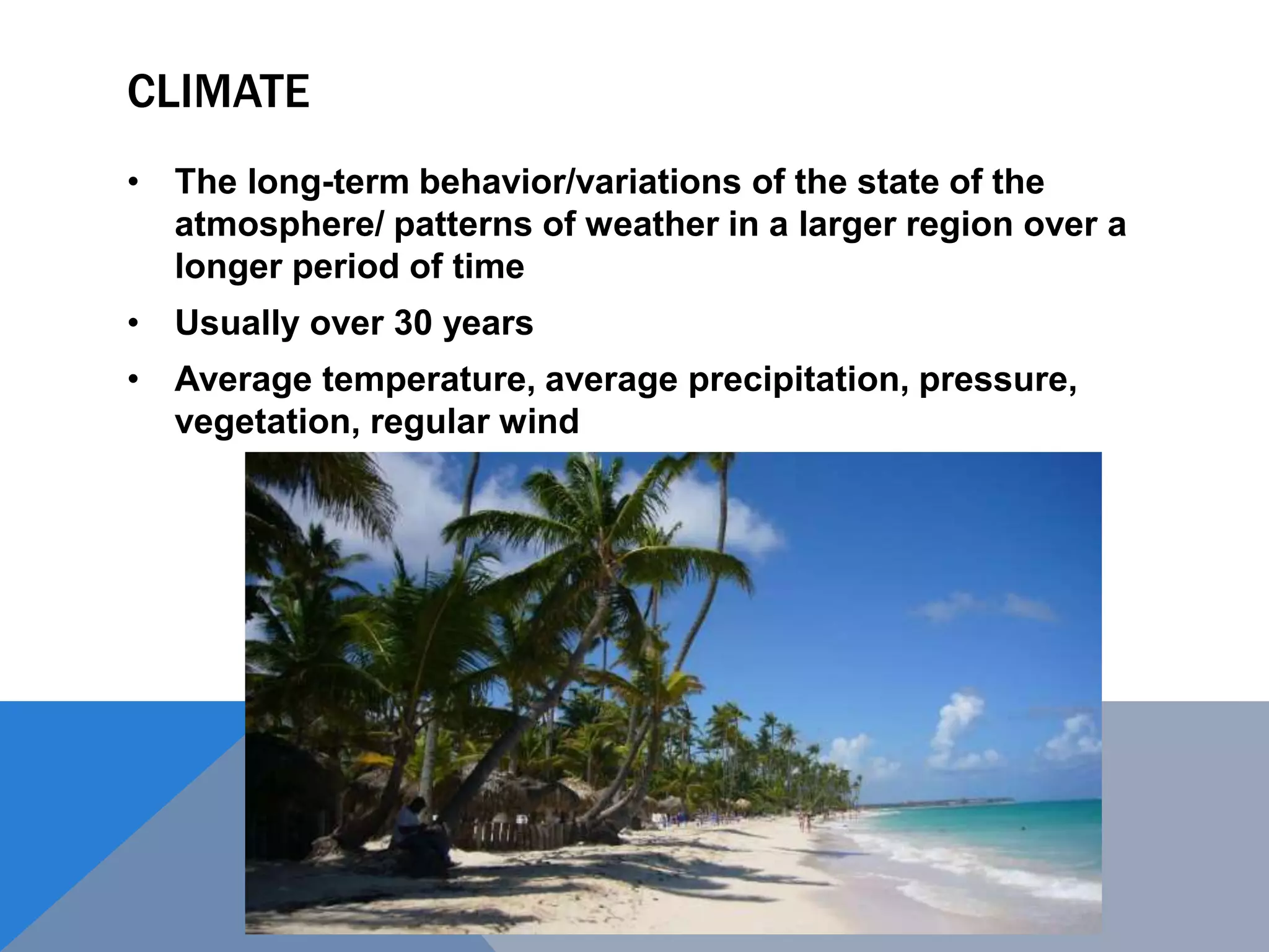 CLIMATE
• The long-term behavior/variations of the state of the
atmosphere/ patterns of weather in a larger region over a
longer period of time
• Usually over 30 years
• Average temperature, average precipitation, pressure,
vegetation, regular wind
 