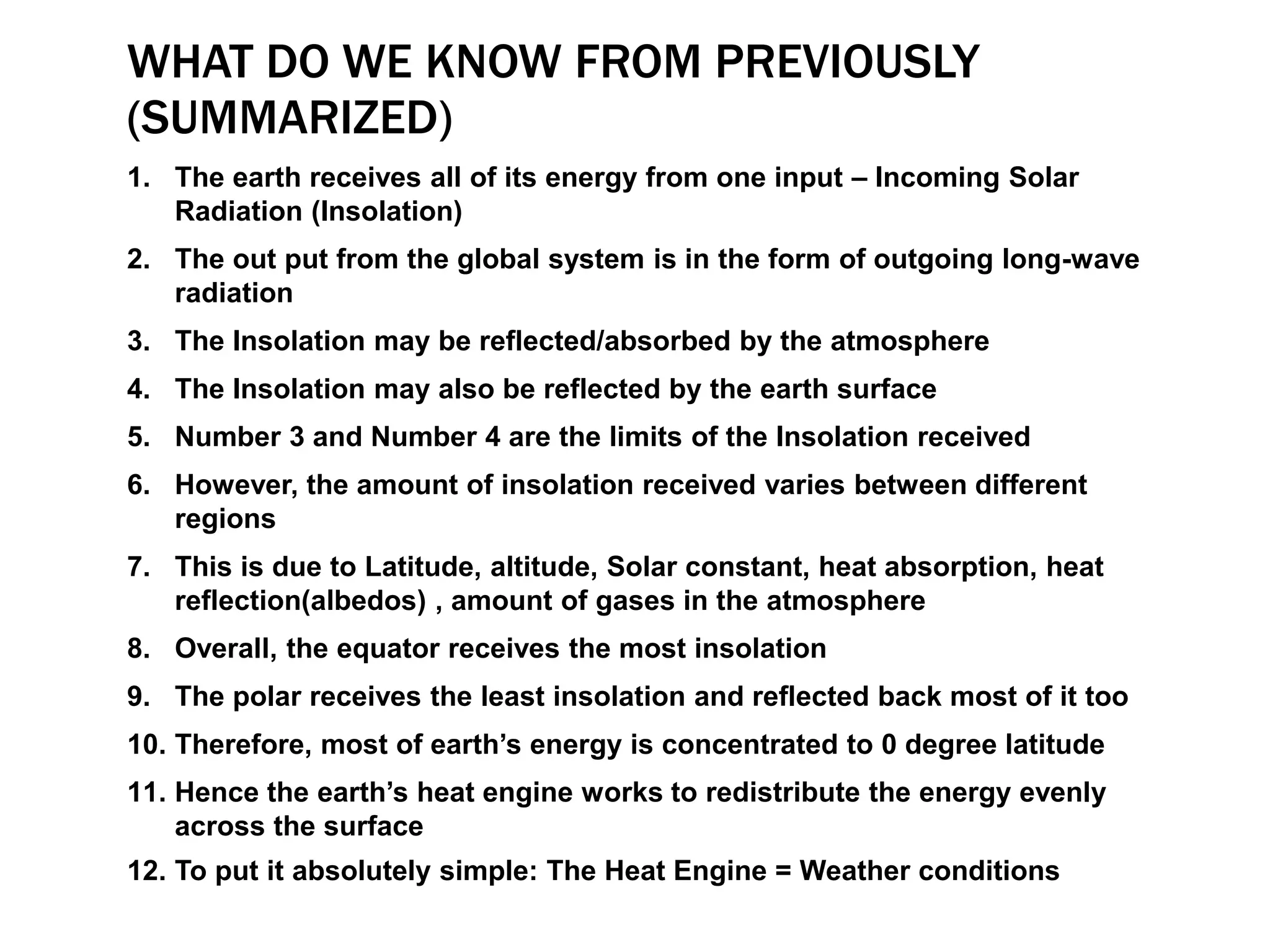 WHAT DO WE KNOW FROM PREVIOUSLY
(SUMMARIZED)
1. The earth receives all of its energy from one input – Incoming Solar
Radiation (Insolation)
2. The out put from the global system is in the form of outgoing long-wave
radiation
3. The Insolation may be reflected/absorbed by the atmosphere
4. The Insolation may also be reflected by the earth surface
5. Number 3 and Number 4 are the limits of the Insolation received
6. However, the amount of insolation received varies between different
regions
7. This is due to Latitude, altitude, Solar constant, heat absorption, heat
reflection(albedos) , amount of gases in the atmosphere
8. Overall, the equator receives the most insolation
9. The polar receives the least insolation and reflected back most of it too
10. Therefore, most of earth’s energy is concentrated to 0 degree latitude
11. Hence the earth’s heat engine works to redistribute the energy evenly
across the surface
12. To put it absolutely simple: The Heat Engine = Weather conditions
 