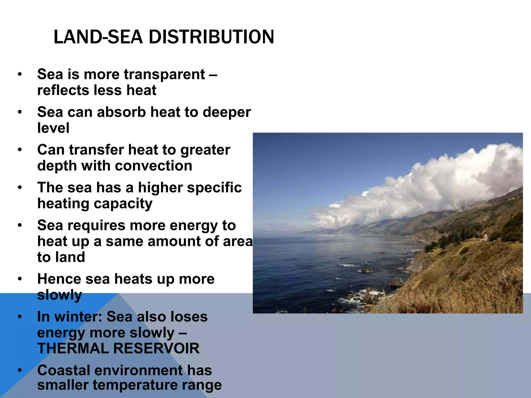 LAND-SEA DISTRIBUTION
• Sea is more transparent –
reflects less heat
• Sea can absorb heat to deeper
level
• Can transfer heat to greater
depth with convection
• The sea has a higher specific
heating capacity
• Sea requires more energy to
heat up a same amount of area
to land
• Hence sea heats up more
slowly
• In winter: Sea also loses
energy more slowly –
THERMAL RESERVOIR
• Coastal environment has
smaller temperature range
 