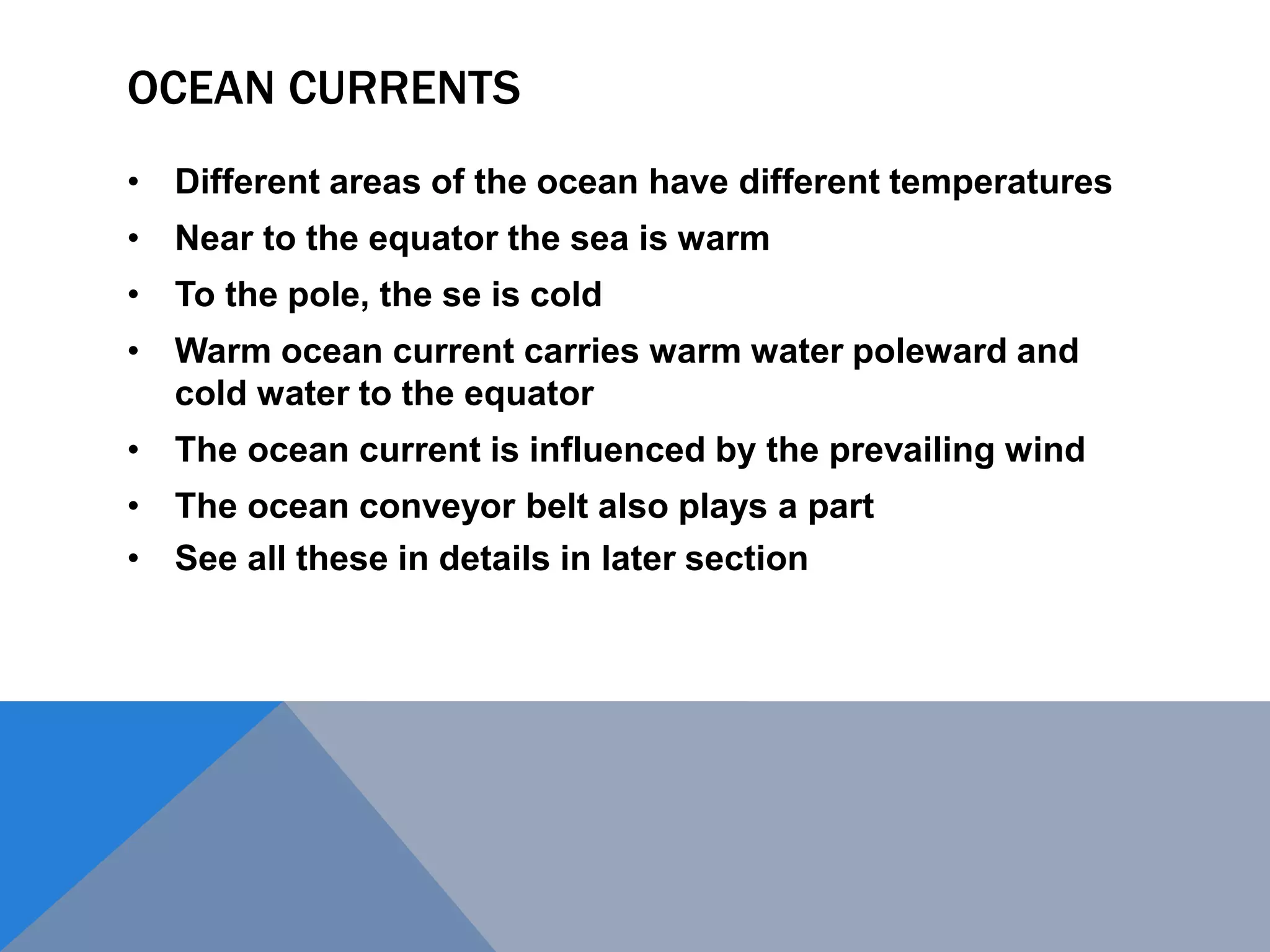 OCEAN CURRENTS
• Different areas of the ocean have different temperatures
• Near to the equator the sea is warm
• To the pole, the se is cold
• Warm ocean current carries warm water poleward and
cold water to the equator
• The ocean current is influenced by the prevailing wind
• The ocean conveyor belt also plays a part
• See all these in details in later section
 