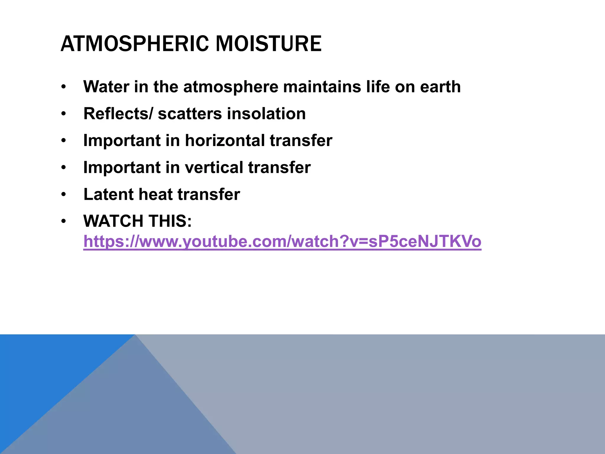 ATMOSPHERIC MOISTURE
• Water in the atmosphere maintains life on earth
• Reflects/ scatters insolation
• Important in horizontal transfer
• Important in vertical transfer
• Latent heat transfer
• WATCH THIS:
https://www.youtube.com/watch?v=sP5ceNJTKVo
 