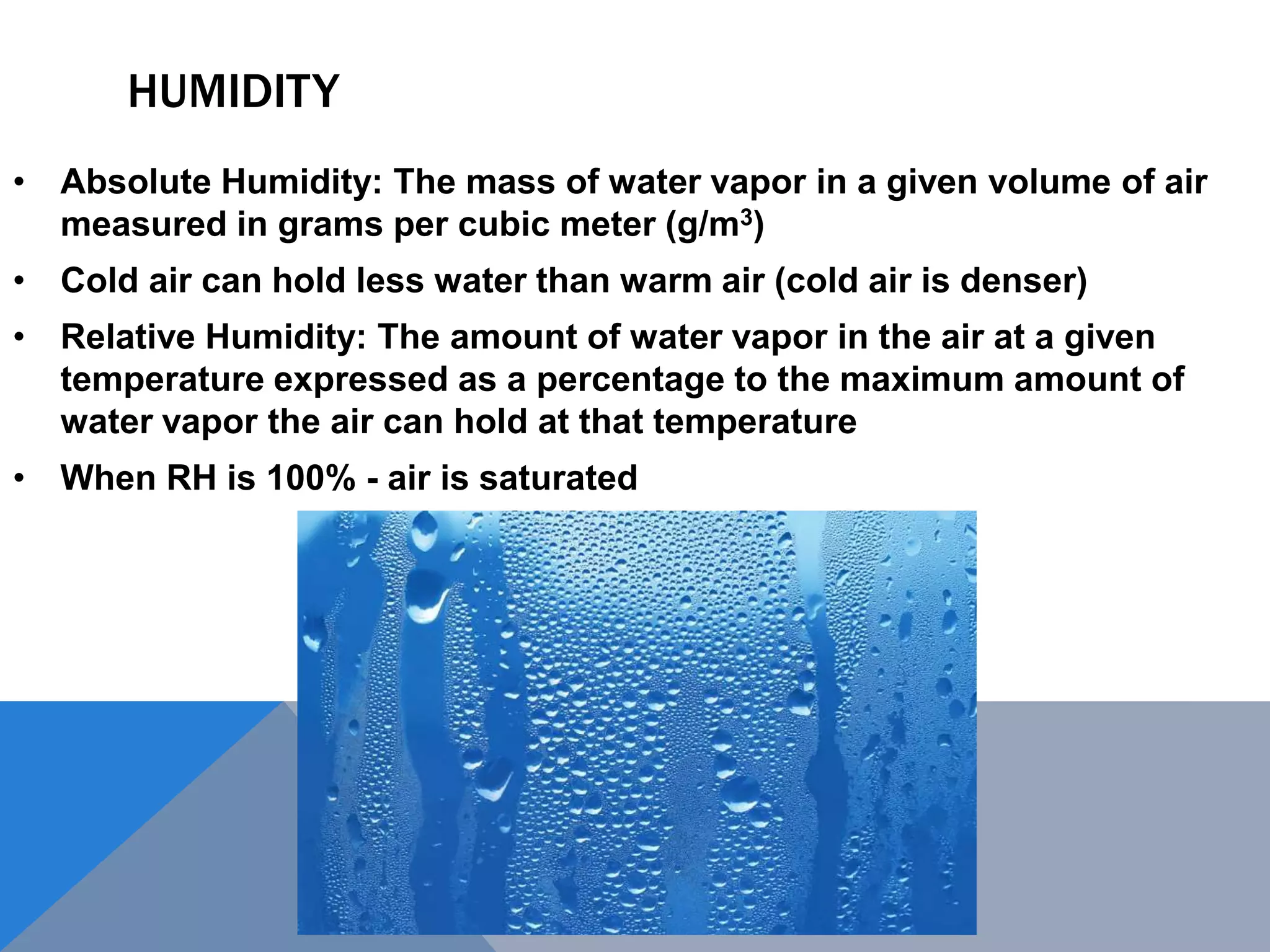 HUMIDITY
• Absolute Humidity: The mass of water vapor in a given volume of air
measured in grams per cubic meter (g/m3)
• Cold air can hold less water than warm air (cold air is denser)
• Relative Humidity: The amount of water vapor in the air at a given
temperature expressed as a percentage to the maximum amount of
water vapor the air can hold at that temperature
• When RH is 100% - air is saturated
 