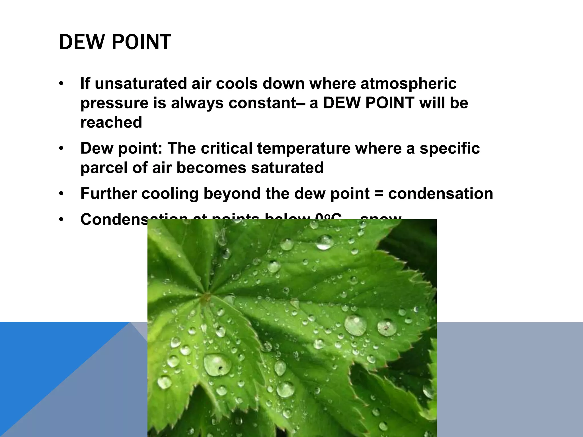 DEW POINT
• If unsaturated air cools down where atmospheric
pressure is always constant– a DEW POINT will be
reached
• Dew point: The critical temperature where a specific
parcel of air becomes saturated
• Further cooling beyond the dew point = condensation
• Condensation at points below 0oC – snow
 