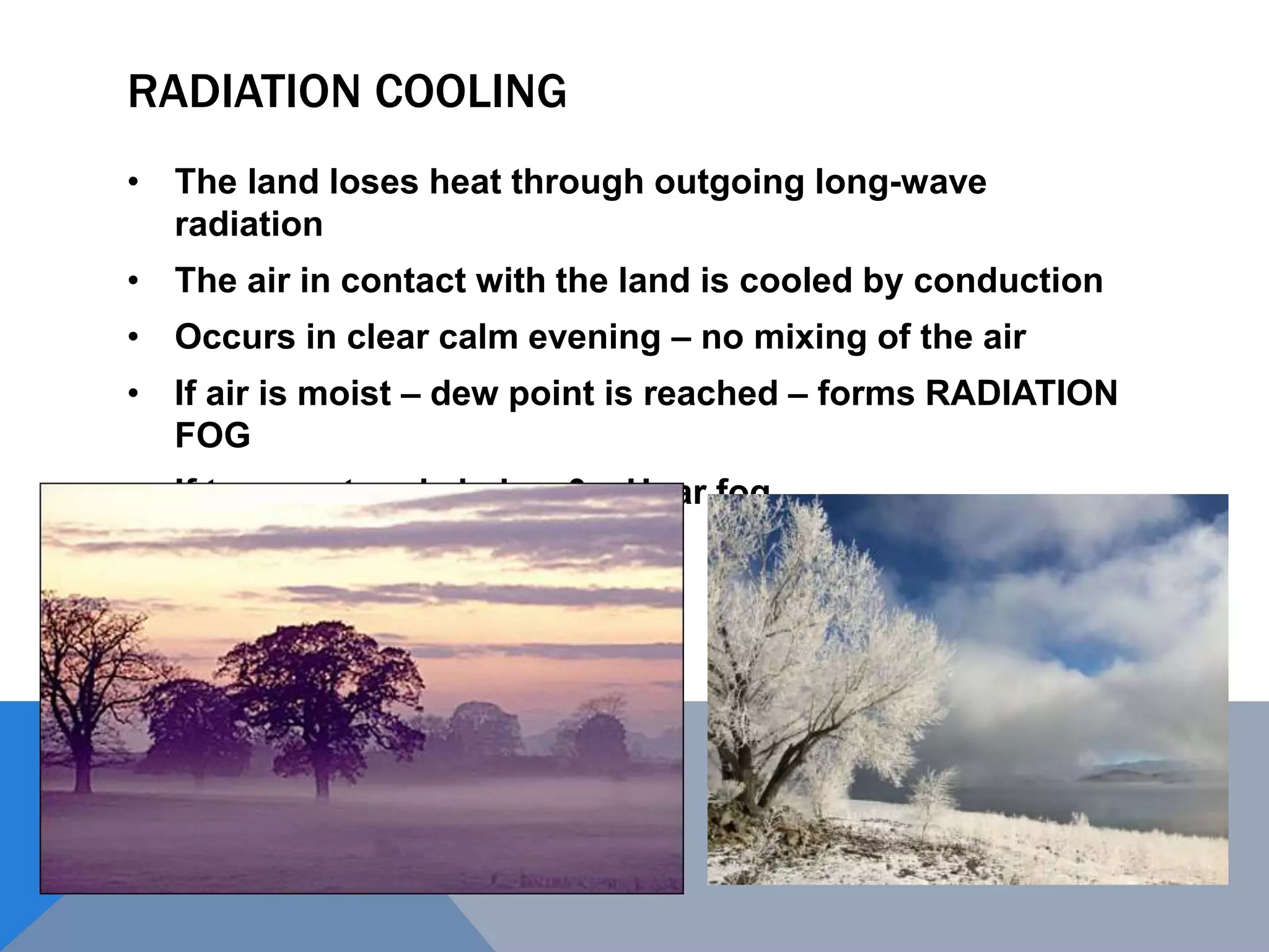 RADIATION COOLING
• The land loses heat through outgoing long-wave
radiation
• The air in contact with the land is cooled by conduction
• Occurs in clear calm evening – no mixing of the air
• If air is moist – dew point is reached – forms RADIATION
FOG
• If temperature is below 0 – Hoar fog
 
