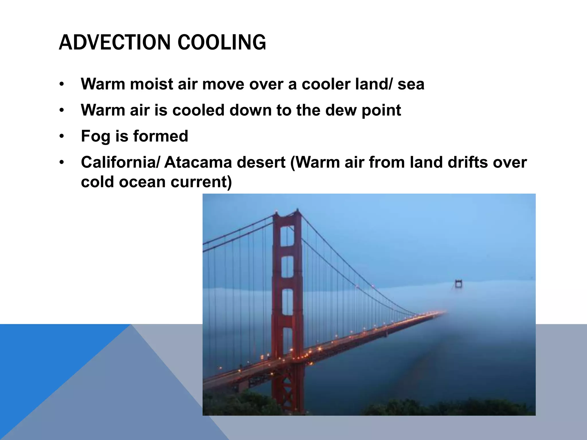 ADVECTION COOLING
• Warm moist air move over a cooler land/ sea
• Warm air is cooled down to the dew point
• Fog is formed
• California/ Atacama desert (Warm air from land drifts over
cold ocean current)
 