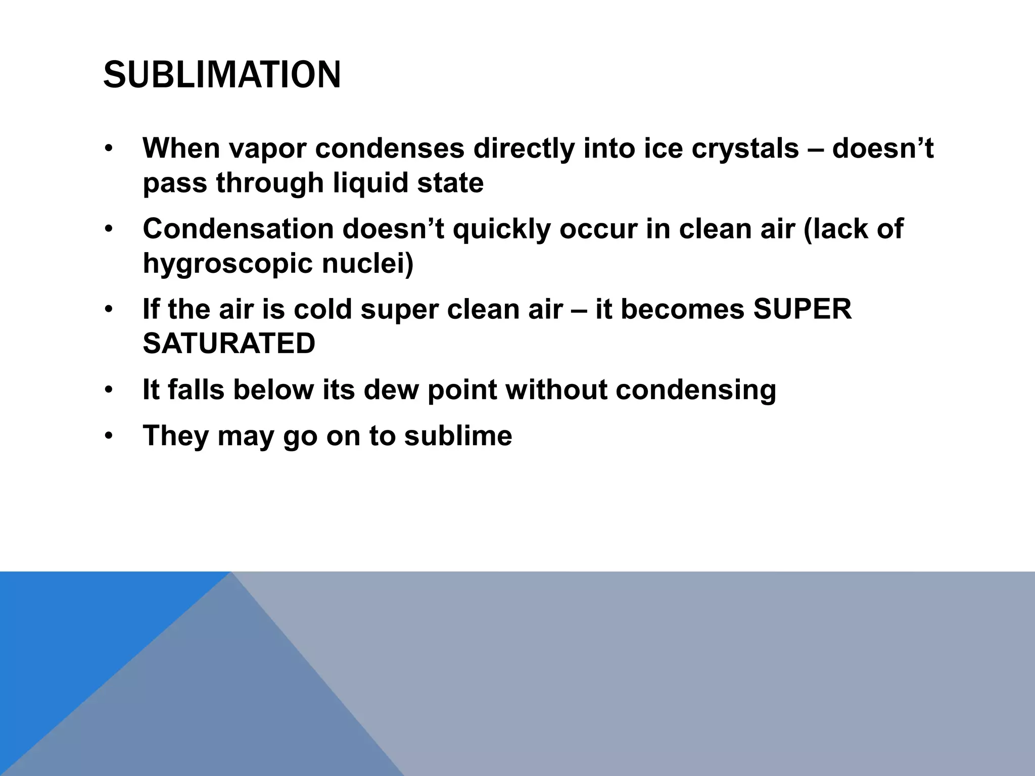 SUBLIMATION
• When vapor condenses directly into ice crystals – doesn’t
pass through liquid state
• Condensation doesn’t quickly occur in clean air (lack of
hygroscopic nuclei)
• If the air is cold super clean air – it becomes SUPER
SATURATED
• It falls below its dew point without condensing
• They may go on to sublime
 