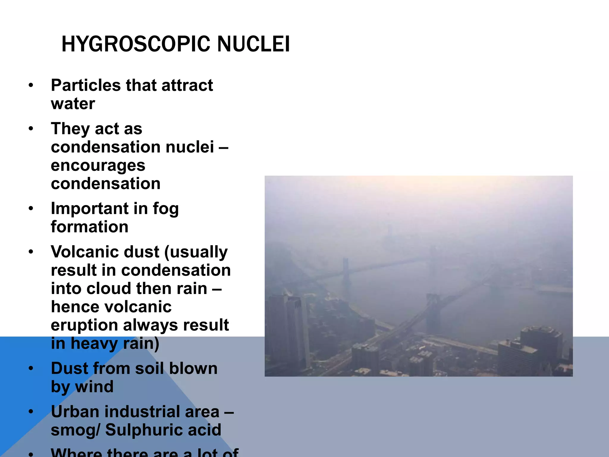 HYGROSCOPIC NUCLEI
• Particles that attract
water
• They act as
condensation nuclei –
encourages
condensation
• Important in fog
formation
• Volcanic dust (usually
result in condensation
into cloud then rain –
hence volcanic
eruption always result
in heavy rain)
• Dust from soil blown
by wind
• Urban industrial area –
smog/ Sulphuric acid
 