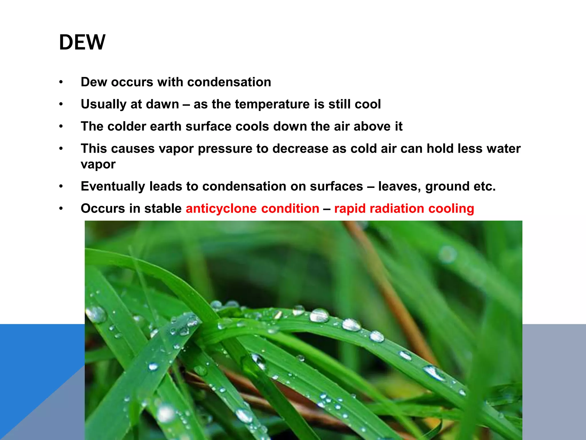 DEW
• Dew occurs with condensation
• Usually at dawn – as the temperature is still cool
• The colder earth surface cools down the air above it
• This causes vapor pressure to decrease as cold air can hold less water
vapor
• Eventually leads to condensation on surfaces – leaves, ground etc.
• Occurs in stable anticyclone condition – rapid radiation cooling
 