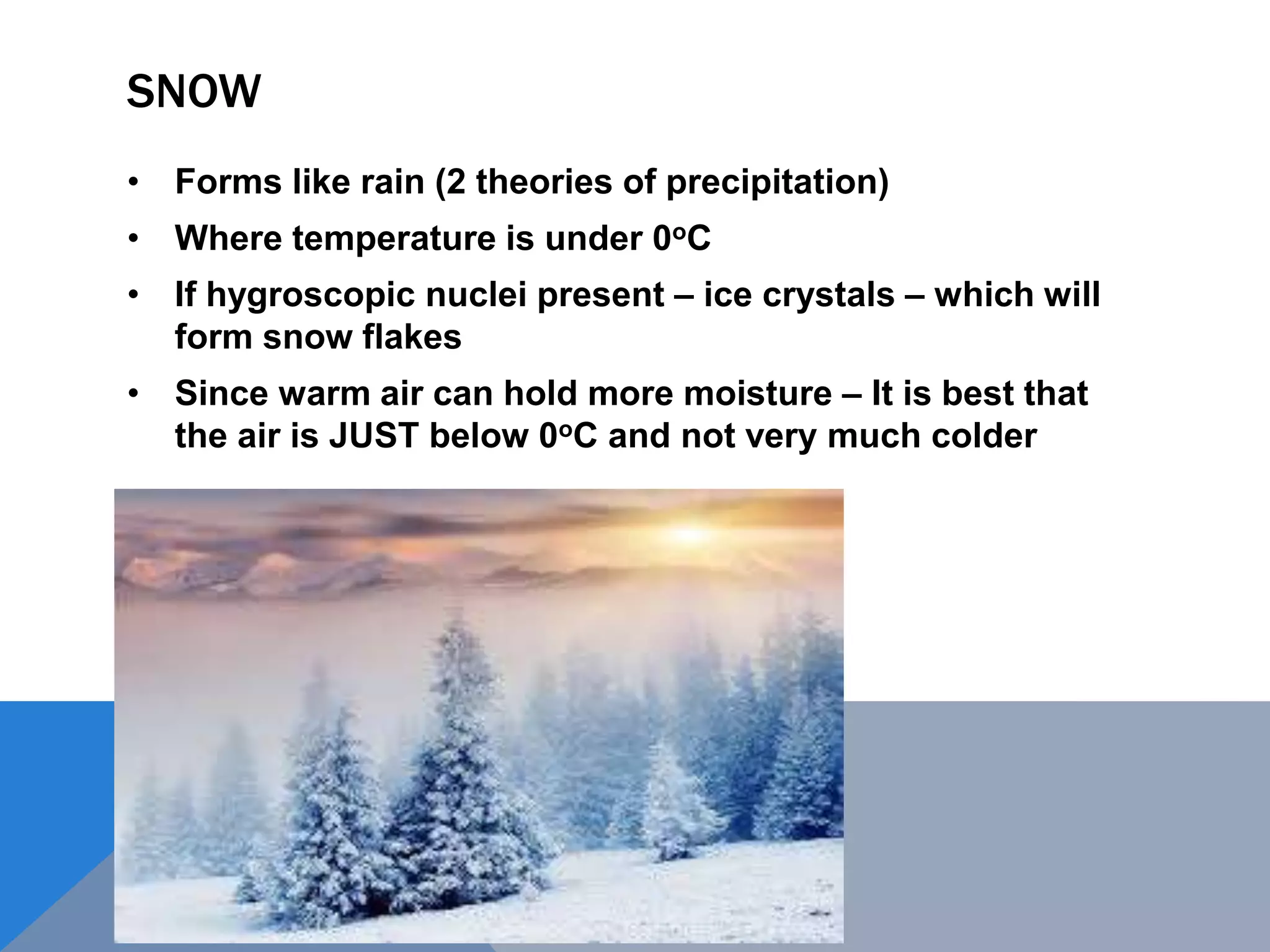 SNOW
• Forms like rain (2 theories of precipitation)
• Where temperature is under 0oC
• If hygroscopic nuclei present – ice crystals – which will
form snow flakes
• Since warm air can hold more moisture – It is best that
the air is JUST below 0oC and not very much colder
 