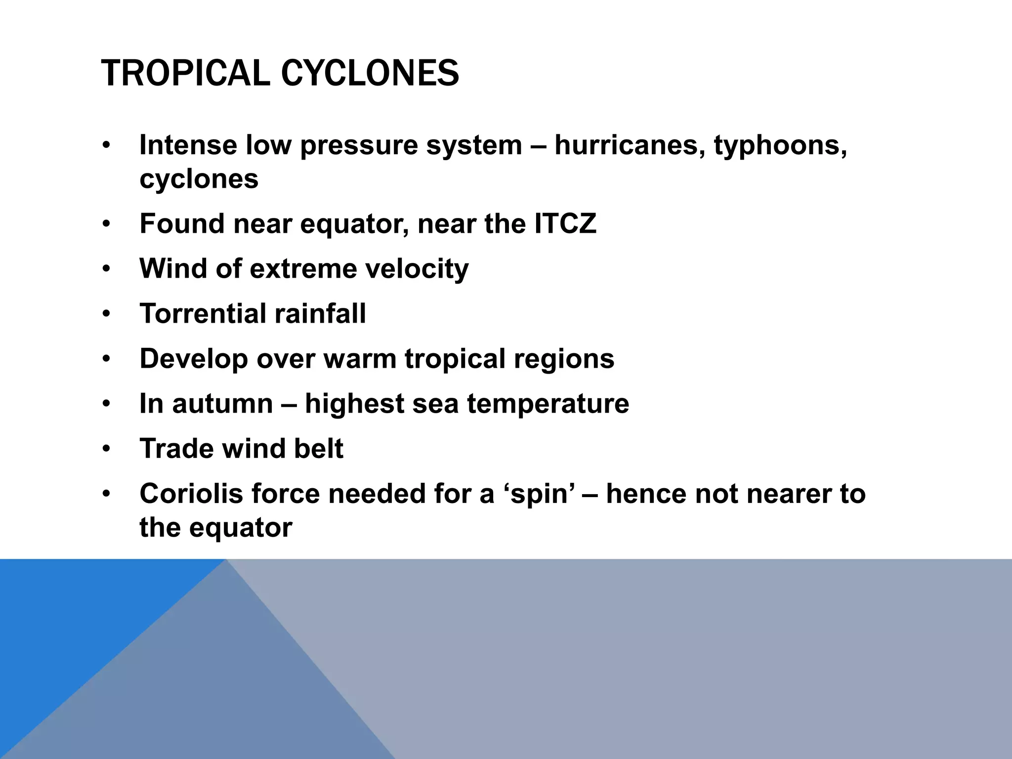 TROPICAL CYCLONES
• Intense low pressure system – hurricanes, typhoons,
cyclones
• Found near equator, near the ITCZ
• Wind of extreme velocity
• Torrential rainfall
• Develop over warm tropical regions
• In autumn – highest sea temperature
• Trade wind belt
• Coriolis force needed for a ‘spin’ – hence not nearer to
the equator
 