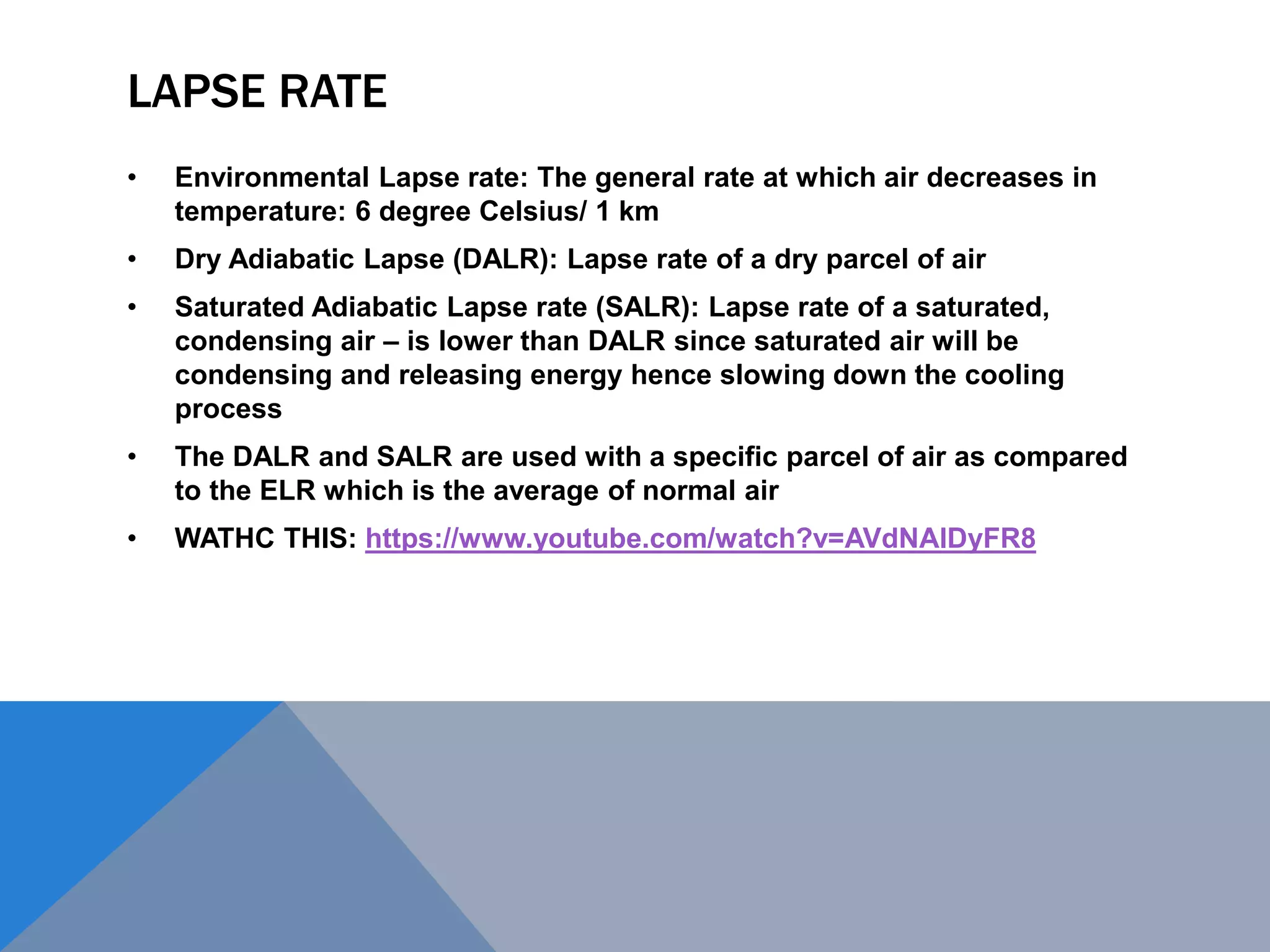 LAPSE RATE
• Environmental Lapse rate: The general rate at which air decreases in
temperature: 6 degree Celsius/ 1 km
• Dry Adiabatic Lapse (DALR): Lapse rate of a dry parcel of air
• Saturated Adiabatic Lapse rate (SALR): Lapse rate of a saturated,
condensing air – is lower than DALR since saturated air will be
condensing and releasing energy hence slowing down the cooling
process
• The DALR and SALR are used with a specific parcel of air as compared
to the ELR which is the average of normal air
• WATHC THIS: https://www.youtube.com/watch?v=AVdNAlDyFR8
 
