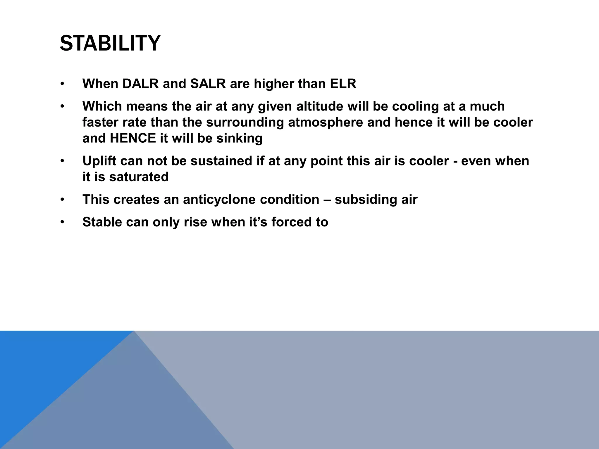STABILITY
• When DALR and SALR are higher than ELR
• Which means the air at any given altitude will be cooling at a much
faster rate than the surrounding atmosphere and hence it will be cooler
and HENCE it will be sinking
• Uplift can not be sustained if at any point this air is cooler - even when
it is saturated
• This creates an anticyclone condition – subsiding air
• Stable can only rise when it’s forced to
 