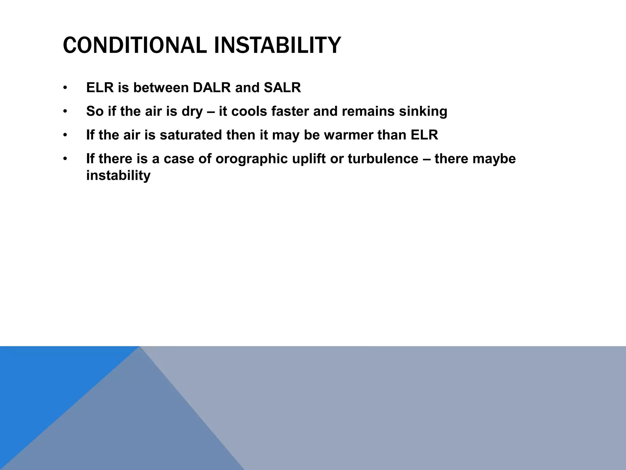 CONDITIONAL INSTABILITY
• ELR is between DALR and SALR
• So if the air is dry – it cools faster and remains sinking
• If the air is saturated then it may be warmer than ELR
• If there is a case of orographic uplift or turbulence – there maybe
instability
 