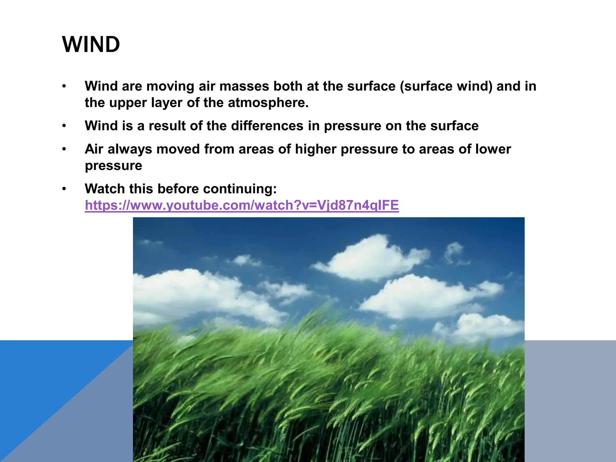 WIND
• Wind are moving air masses both at the surface (surface wind) and in
the upper layer of the atmosphere.
• Wind is a result of the differences in pressure on the surface
• Air always moved from areas of higher pressure to areas of lower
pressure
• Watch this before continuing:
https://www.youtube.com/watch?v=Vjd87n4qIFE
 