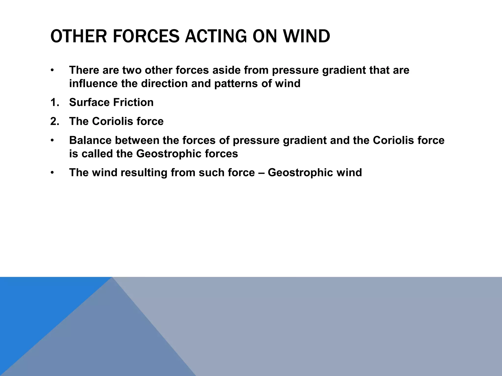 OTHER FORCES ACTING ON WIND
• There are two other forces aside from pressure gradient that are
influence the direction and patterns of wind
1. Surface Friction
2. The Coriolis force
• Balance between the forces of pressure gradient and the Coriolis force
is called the Geostrophic forces
• The wind resulting from such force – Geostrophic wind
 