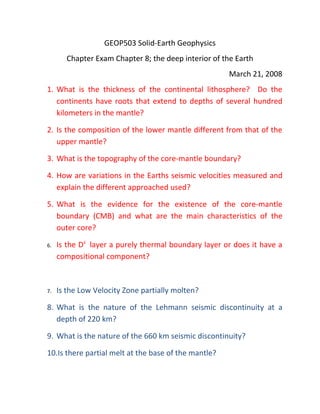 GEOP503 Solid-Earth Geophysics
       Chapter Exam Chapter 8; the deep interior of the Earth
                                                       March 21, 2008
1. What is the thickness of the continental lithosphere? Do the
   continents have roots that extend to depths of several hundred
   kilometers in the mantle?

2. Is the composition of the lower mantle different from that of the
   upper mantle?

3. What is the topography of the core-mantle boundary?

4. How are variations in the Earths seismic velocities measured and
   explain the different approached used?

5. What is the evidence for the existence of the core-mantle
   boundary (CMB) and what are the main characteristics of the
   outer core?

6.   Is the Dii layer a purely thermal boundary layer or does it have a
     compositional component?



7.   Is the Low Velocity Zone partially molten?

8. What is the nature of the Lehmann seismic discontinuity at a
   depth of 220 km?

9. What is the nature of the 660 km seismic discontinuity?

10.Is there partial melt at the base of the mantle?
 