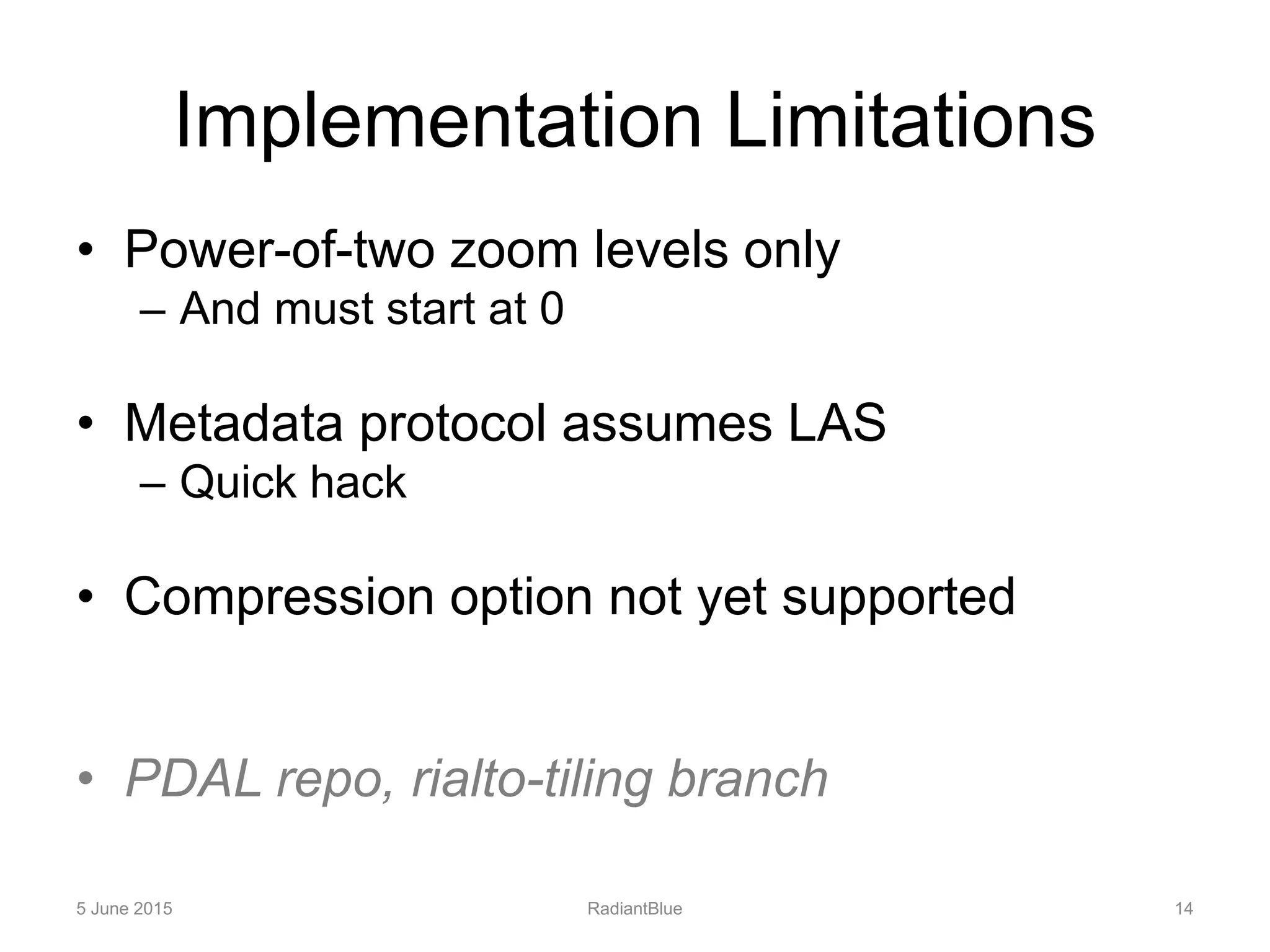 Implementation Limitations
• Power-of-two zoom levels only
– And must start at 0
• Metadata protocol assumes LAS
– Quick hack
• Compression option not yet supported
• PDAL repo, rialto-tiling branch
5 June 2015 RadiantBlue 14
 