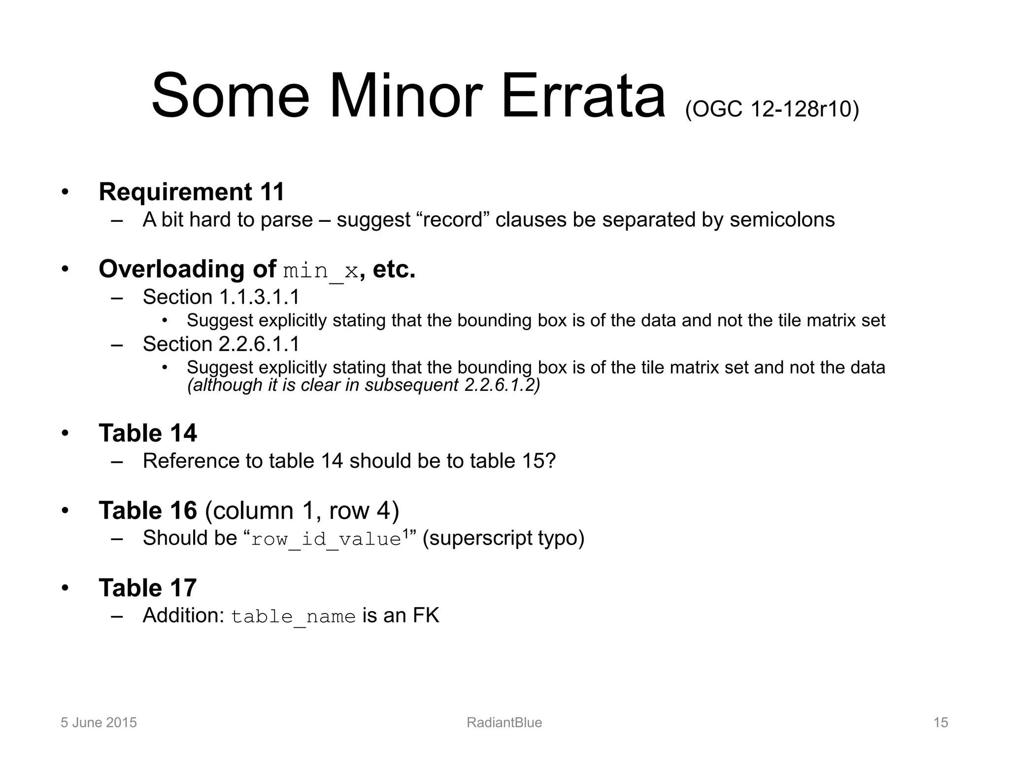 Some Minor Errata (OGC 12-128r10)
• Requirement 11
– A bit hard to parse – suggest “record” clauses be separated by semicolons
• Overloading of min_x, etc.
– Section 1.1.3.1.1
• Suggest explicitly stating that the bounding box is of the data and not the tile matrix set
– Section 2.2.6.1.1
• Suggest explicitly stating that the bounding box is of the tile matrix set and not the data
(although it is clear in subsequent 2.2.6.1.2)
• Table 14
– Reference to table 14 should be to table 15?
• Table 16 (column 1, row 4)
– Should be “row_id_value1” (superscript typo)
• Table 17
– Addition: table_name is an FK
5 June 2015 RadiantBlue 15
 