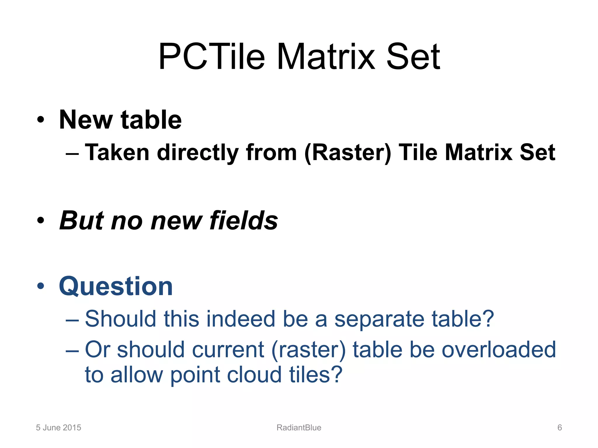 PCTile Matrix Set
• New table
– Taken directly from (Raster) Tile Matrix Set
• But no new fields
• Question
– Should this indeed be a separate table?
– Or should current (raster) table be overloaded
to allow point cloud tiles?
5 June 2015 RadiantBlue 6
 