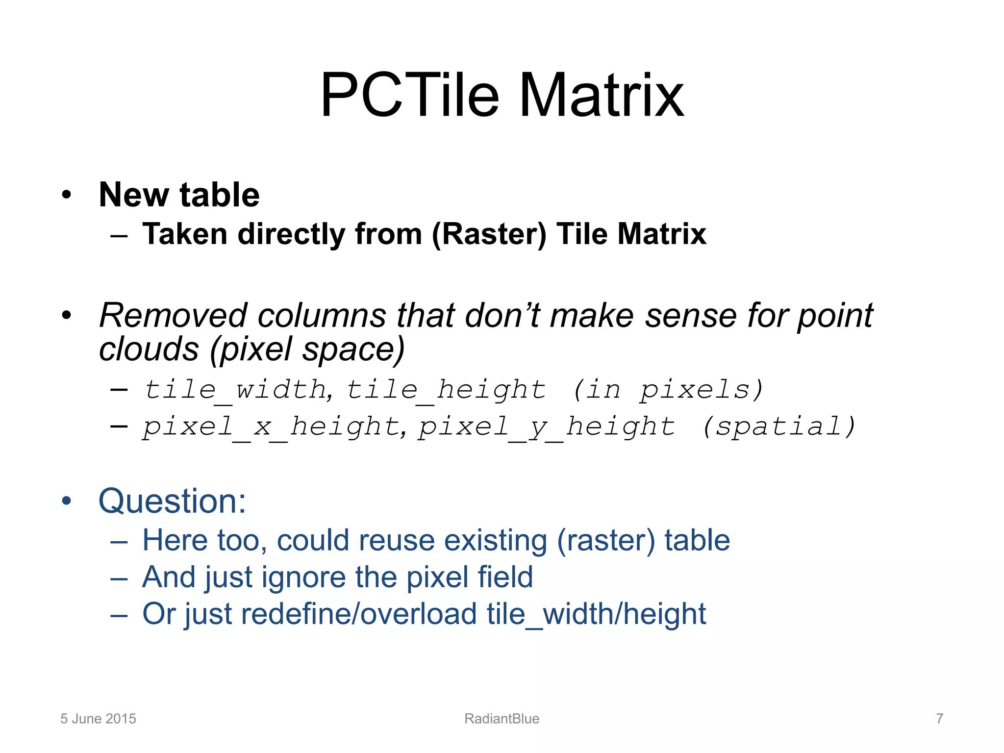 PCTile Matrix
• New table
– Taken directly from (Raster) Tile Matrix
• Removed columns that don’t make sense for point
clouds (pixel space)
– tile_width, tile_height (in pixels)
– pixel_x_height, pixel_y_height (spatial)
• Question:
– Here too, could reuse existing (raster) table
– And just ignore the pixel field
– Or just redefine/overload tile_width/height
5 June 2015 RadiantBlue 7
 