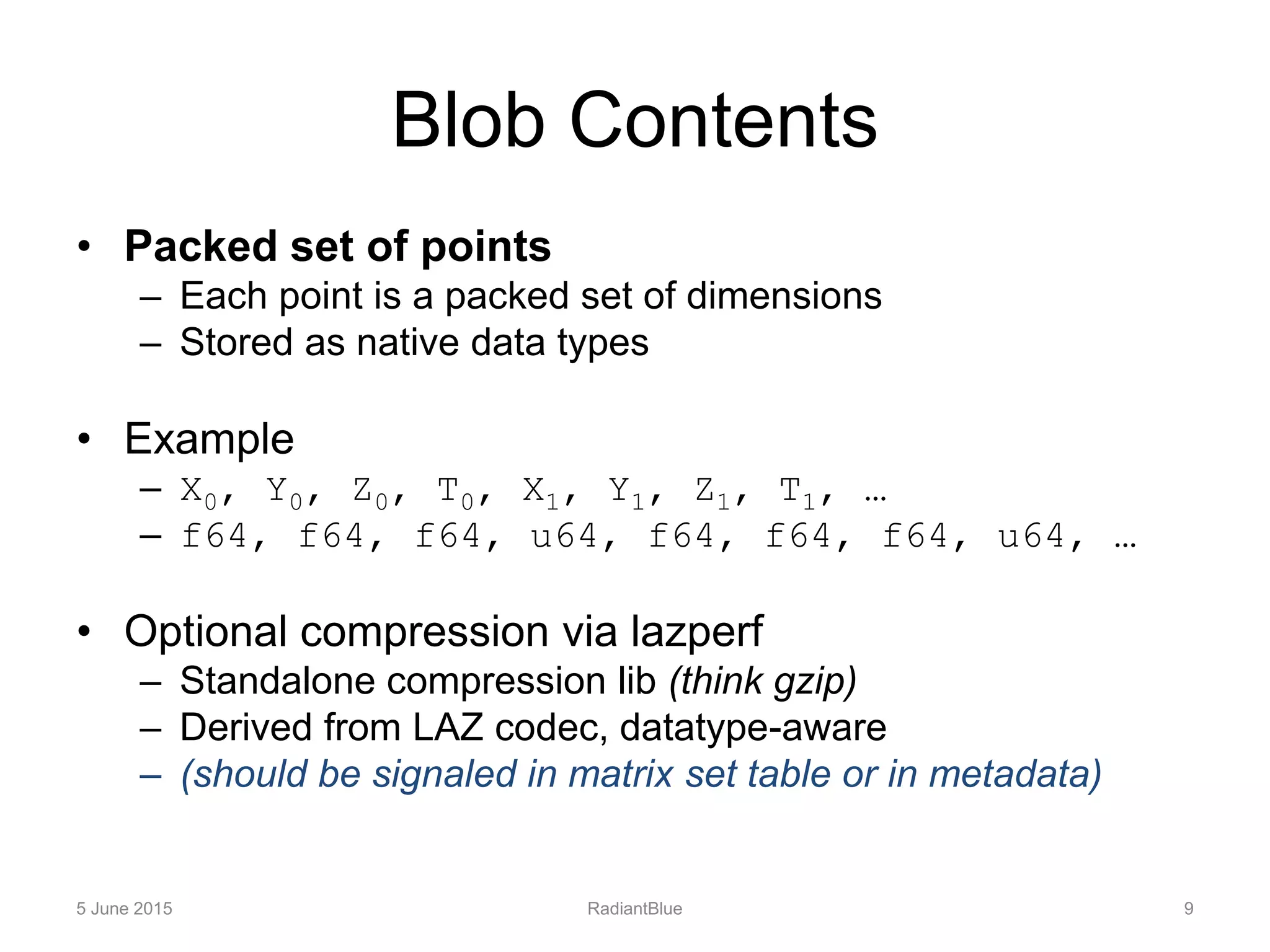 Blob Contents
• Packed set of points
– Each point is a packed set of dimensions
– Stored as native data types
• Example
– X0, Y0, Z0, T0, X1, Y1, Z1, T1, …
– f64, f64, f64, u64, f64, f64, f64, u64, …
• Optional compression via lazperf
– Standalone compression lib (think gzip)
– Derived from LAZ codec, datatype-aware
– (should be signaled in matrix set table or in metadata)
5 June 2015 RadiantBlue 9
 