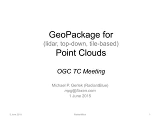 GeoPackage for
(lidar, top-down, tile-based)
Point Clouds
OGC TC Meeting
Michael P. Gerlek (RadiantBlue)
mpg@flaxen.com
1 June 2015
RadiantBlue 15 June 2015
 