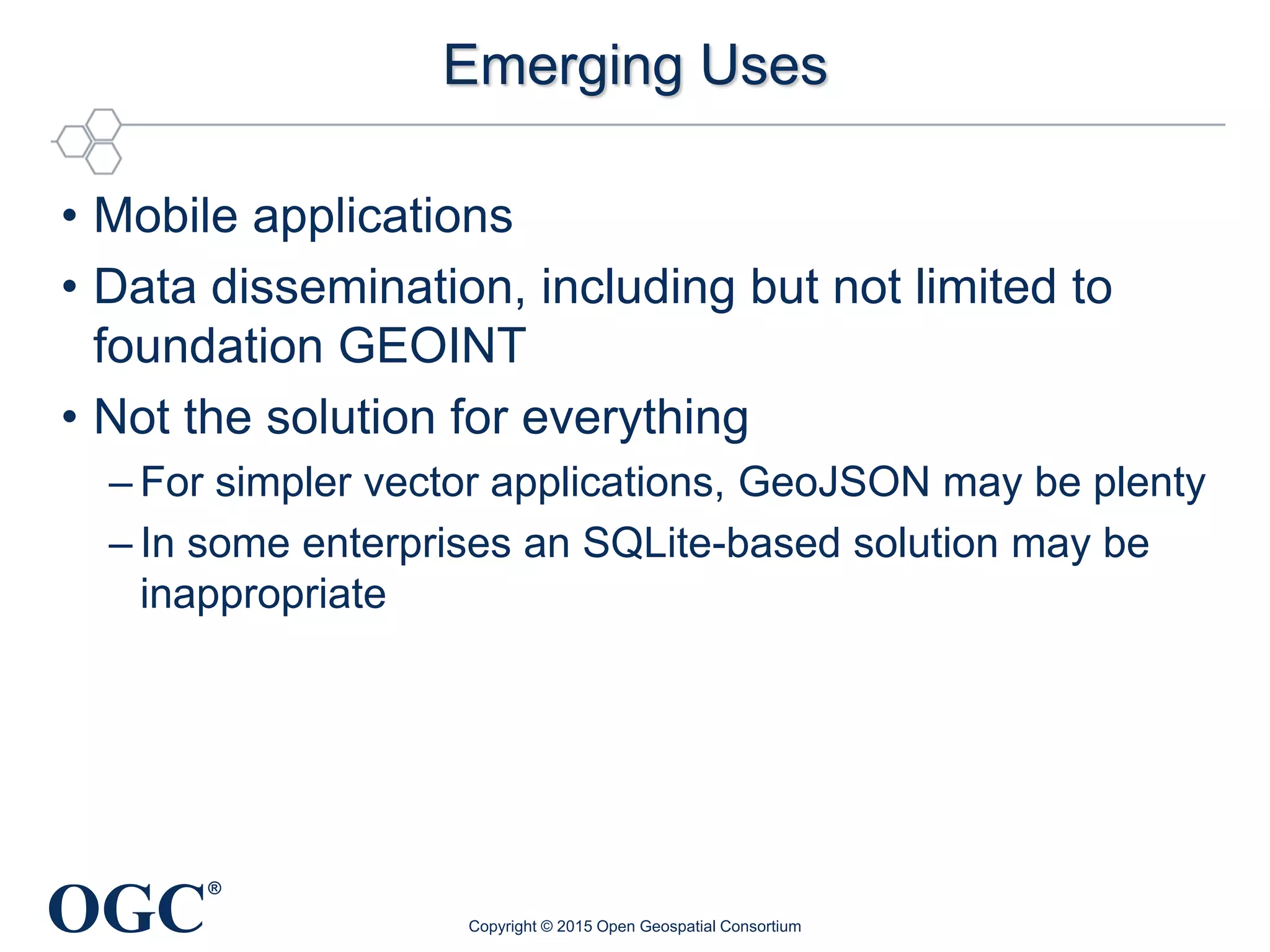 OGC
®
Emerging Uses
• Mobile applications
• Data dissemination, including but not limited to
foundation GEOINT
• Not the solution for everything
– For simpler vector applications, GeoJSON may be plenty
– In some enterprises an SQLite-based solution may be
inappropriate
Copyright © 2015 Open Geospatial Consortium
 