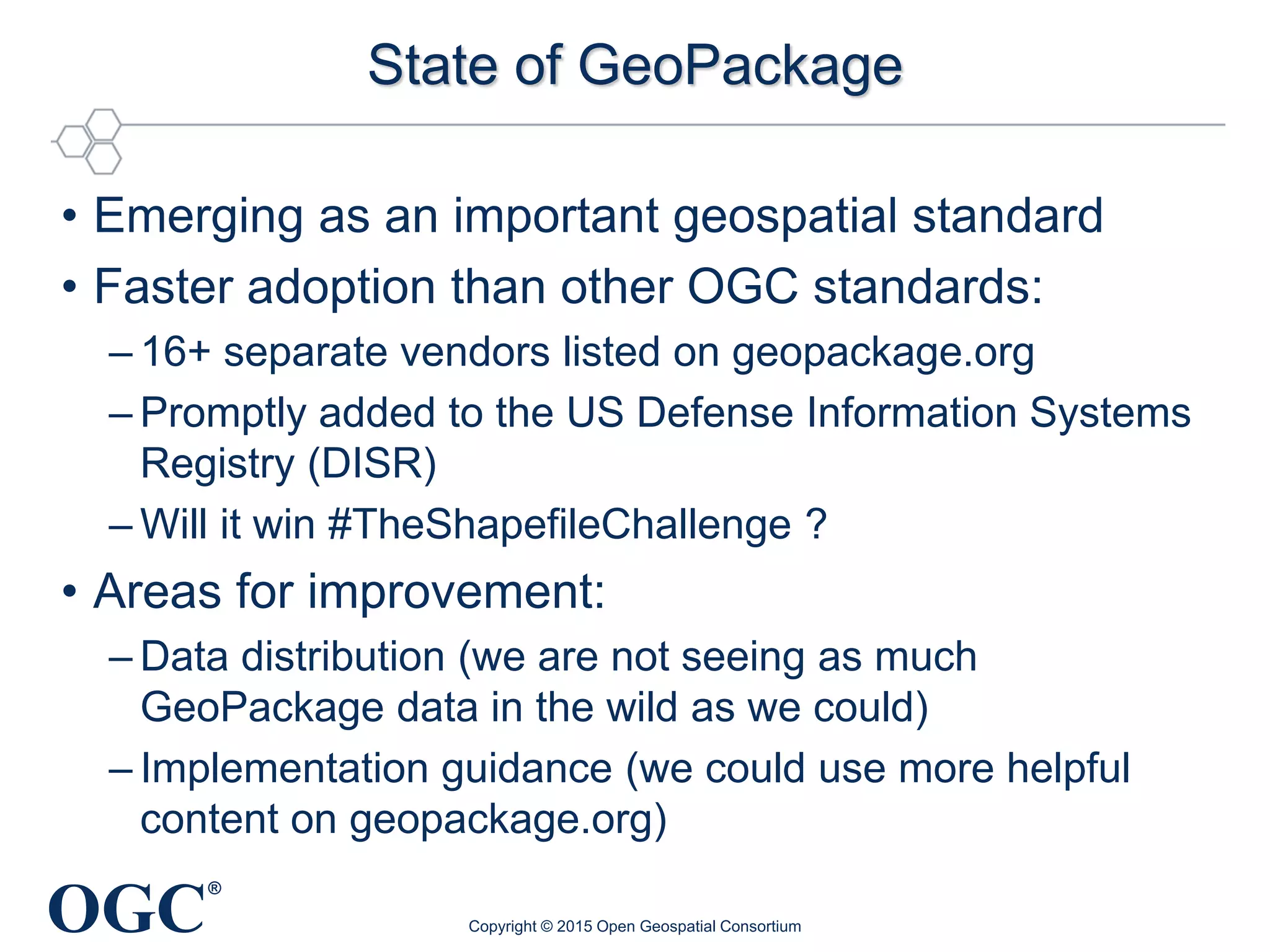 OGC
®
State of GeoPackage
• Emerging as an important geospatial standard
• Faster adoption than other OGC standards:
– 16+ separate vendors listed on geopackage.org
– Promptly added to the US Defense Information Systems
Registry (DISR)
– Will it win #TheShapefileChallenge ?
• Areas for improvement:
– Data distribution (we are not seeing as much
GeoPackage data in the wild as we could)
– Implementation guidance (we could use more helpful
content on geopackage.org)
Copyright © 2015 Open Geospatial Consortium
 